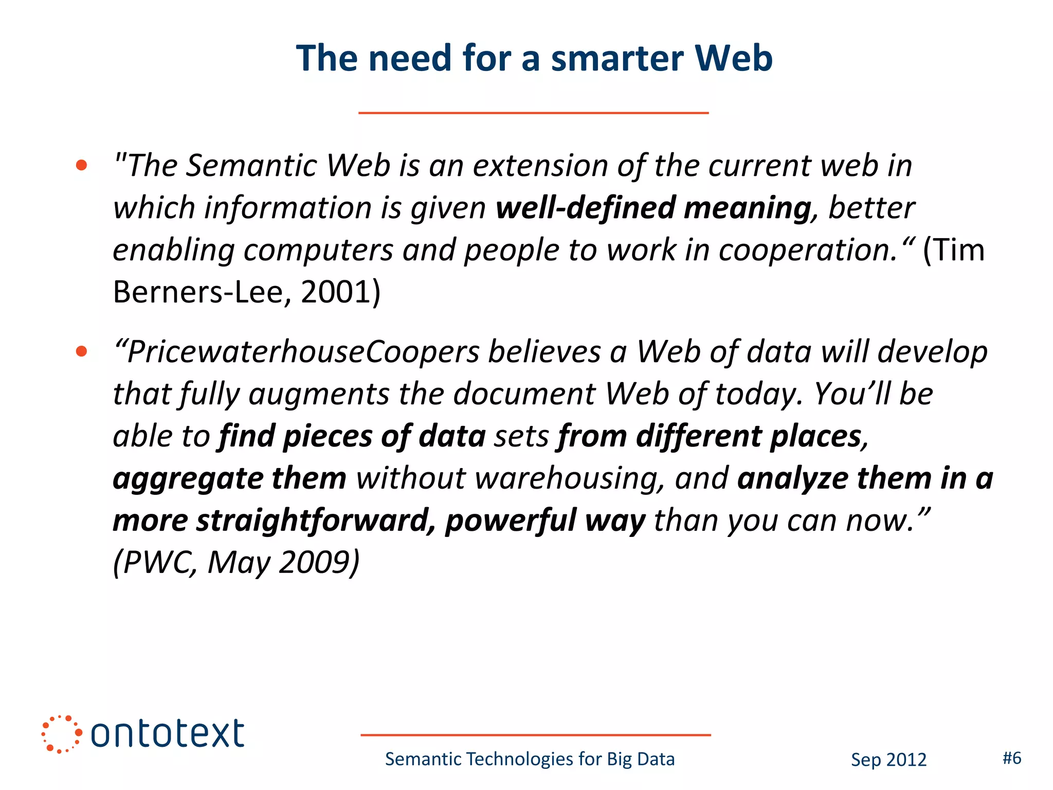 The need for a smarter Web

• "The Semantic Web is an extension of the current web in
  which information is given well-defined meaning, better
  enabling computers and people to work in cooperation.“ (Tim
  Berners-Lee, 2001)
• “PricewaterhouseCoopers believes a Web of data will develop
  that fully augments the document Web of today. You’ll be
  able to find pieces of data sets from different places,
  aggregate them without warehousing, and analyze them in a
  more straightforward, powerful way than you can now.”
  (PWC, May 2009)




                    Semantic Technologies for Big Data   Sep 2012   #6
 