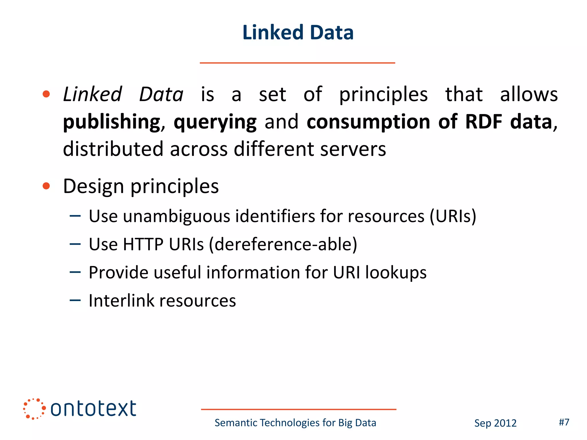 Linked Data

• Linked Data is a set of principles that allows
  publishing, querying and consumption of RDF data,
  distributed across different servers
• Design principles
   –   Use unambiguous identifiers for resources (URIs)
   –   Use HTTP URIs (dereference-able)
   –   Provide useful information for URI lookups
   –   Interlink resources




                      Semantic Technologies for Big Data   Sep 2012   #7
 