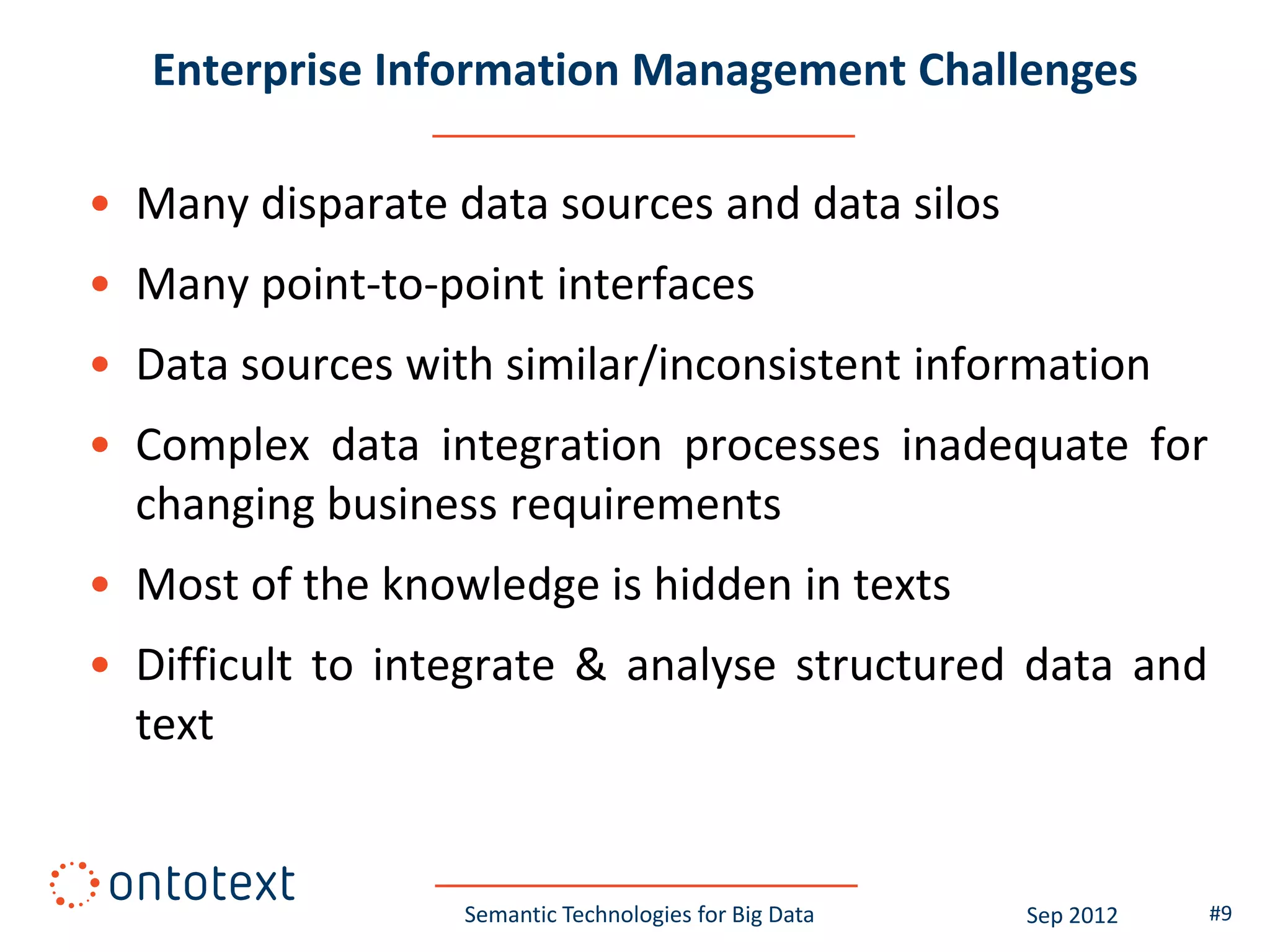 Enterprise Information Management Challenges

• Many disparate data sources and data silos
• Many point-to-point interfaces
• Data sources with similar/inconsistent information
• Complex data integration processes inadequate for
  changing business requirements
• Most of the knowledge is hidden in texts
• Difficult to integrate & analyse structured data and
  text


                  Semantic Technologies for Big Data   Sep 2012   #9
 