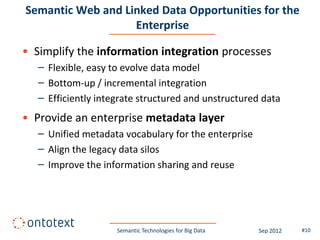 Semantic Web and Linked Data Opportunities for the
                   Enterprise

• Simplify the information integration processes
   – Flexible, easy to evolve data model
   – Bottom-up / incremental integration
   – Efficiently integrate structured and unstructured data
• Provide an enterprise metadata layer
   – Unified metadata vocabulary for the enterprise
   – Align the legacy data silos
   – Improve the information sharing and reuse




                     Semantic Technologies for Big Data   Sep 2012   #10
 