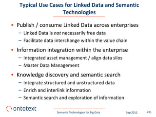 Typical Use Cases for Linked Data and Semantic
                    Technologies

• Publish / consume Linked Data across enterprises
   – Linked Data is not necessarily free data
   – Facilitate data interchange within the value chain
• Information integration within the enterprise
   – Integrated asset management / align data silos
   – Master Data Management
• Knowledge discovery and semantic search
   – Integrate structured and unstructured data
   – Enrich and interlink information
   – Semantic search and exploration of information

                     Semantic Technologies for Big Data   Sep 2012   #23
 