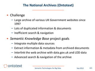 The National Archives (Ontotext)

• Challenge
  – Large archive of various UK Government websites since
    1997
  – Lots of duplicated information & documents
  – Inefficient search & navigation
• Semantic Knowledge Base project goals
  –   Integrate multiple data sources
  –   Extract information & metadata from archived documents
  –   Interlink the web archive with data.gov.uk and LOD data
  –   Advanced search & navigation of the archive


                     Semantic Technologies for Big Data   Sep 2012   #25
 