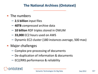 The National Archives (Ontotext)

• The numbers
  –   2.5 billion input files
  –   40TB compressed archive data
  –   10 billion RDF triples stored in OWLIM
  –   33,000 EC2 hours used on AWS
  –   Dynamic EC2 cluster (180 instances average, 500 max)
• Major challenges
  – Complex pre-processing of documents
  – De-duplication of information & documents
  – EC2/RRS performance & reliability


                     Semantic Technologies for Big Data   Sep 2012   #27
 