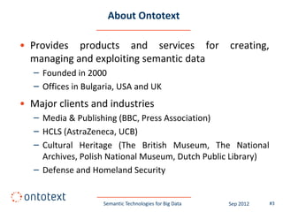 About Ontotext

• Provides products and services for                      creating,
  managing and exploiting semantic data
   – Founded in 2000
   – Offices in Bulgaria, USA and UK
• Major clients and industries
   – Media & Publishing (BBC, Press Association)
   – HCLS (AstraZeneca, UCB)
   – Cultural Heritage (The British Museum, The National
     Archives, Polish National Museum, Dutch Public Library)
   – Defense and Homeland Security


                     Semantic Technologies for Big Data   Sep 2012    #3
 