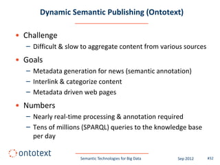 Dynamic Semantic Publishing (Ontotext)

• Challenge
  – Difficult & slow to aggregate content from various sources
• Goals
  – Metadata generation for news (semantic annotation)
  – Interlink & categorize content
  – Metadata driven web pages
• Numbers
  – Nearly real-time processing & annotation required
  – Tens of millions (SPARQL) queries to the knowledge base
    per day

                    Semantic Technologies for Big Data   Sep 2012   #32
 
