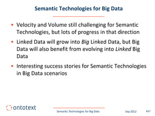 Semantic Technologies for Big Data

• Velocity and Volume still challenging for Semantic
  Technologies, but lots of progress in that direction
• Linked Data will grow into Big Linked Data, but Big
  Data will also benefit from evolving into Linked Big
  Data
• Interesting success stories for Semantic Technologies
  in Big Data scenarios




                   Semantic Technologies for Big Data   Sep 2012   #37
 