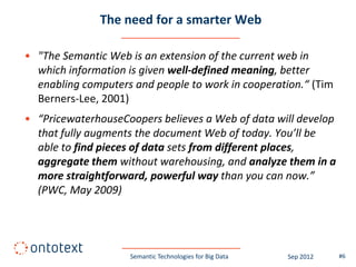 The need for a smarter Web

• "The Semantic Web is an extension of the current web in
  which information is given well-defined meaning, better
  enabling computers and people to work in cooperation.“ (Tim
  Berners-Lee, 2001)
• “PricewaterhouseCoopers believes a Web of data will develop
  that fully augments the document Web of today. You’ll be
  able to find pieces of data sets from different places,
  aggregate them without warehousing, and analyze them in a
  more straightforward, powerful way than you can now.”
  (PWC, May 2009)




                    Semantic Technologies for Big Data   Sep 2012   #6
 