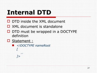 Internal DTD DTD inside the XML document XML document is standalone DTD must be wrapped in a DOCTYPE definition Statement :   <!DOCTYPE nameRoot  [   … ]> 