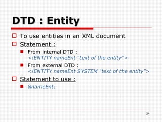 DTD : Entity To use entities in an XML document Statement : From internal DTD : <!ENTITY nameEnt “text of the entity"> From external DTD :  <!ENTITY nameEnt SYSTEM “text of the entity"> Statement to use : &nameEnt; 
