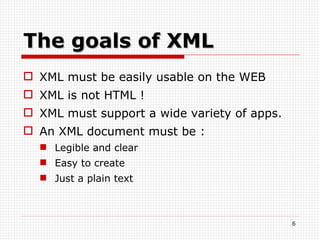 The goals of XML XML must be easily usable on the WEB XML is not HTML ! XML must support a wide variety of apps. An XML document must be : Legible and clear Easy to create Just a plain text 