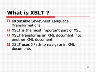 What is XSLT ? e X tensible  S tyleSheet  L anguage  T ransformations XSLT is the most important part of XSL  XSLT transforms an XML document into another XML document  XSLT uses XPath to navigate in XML documents 