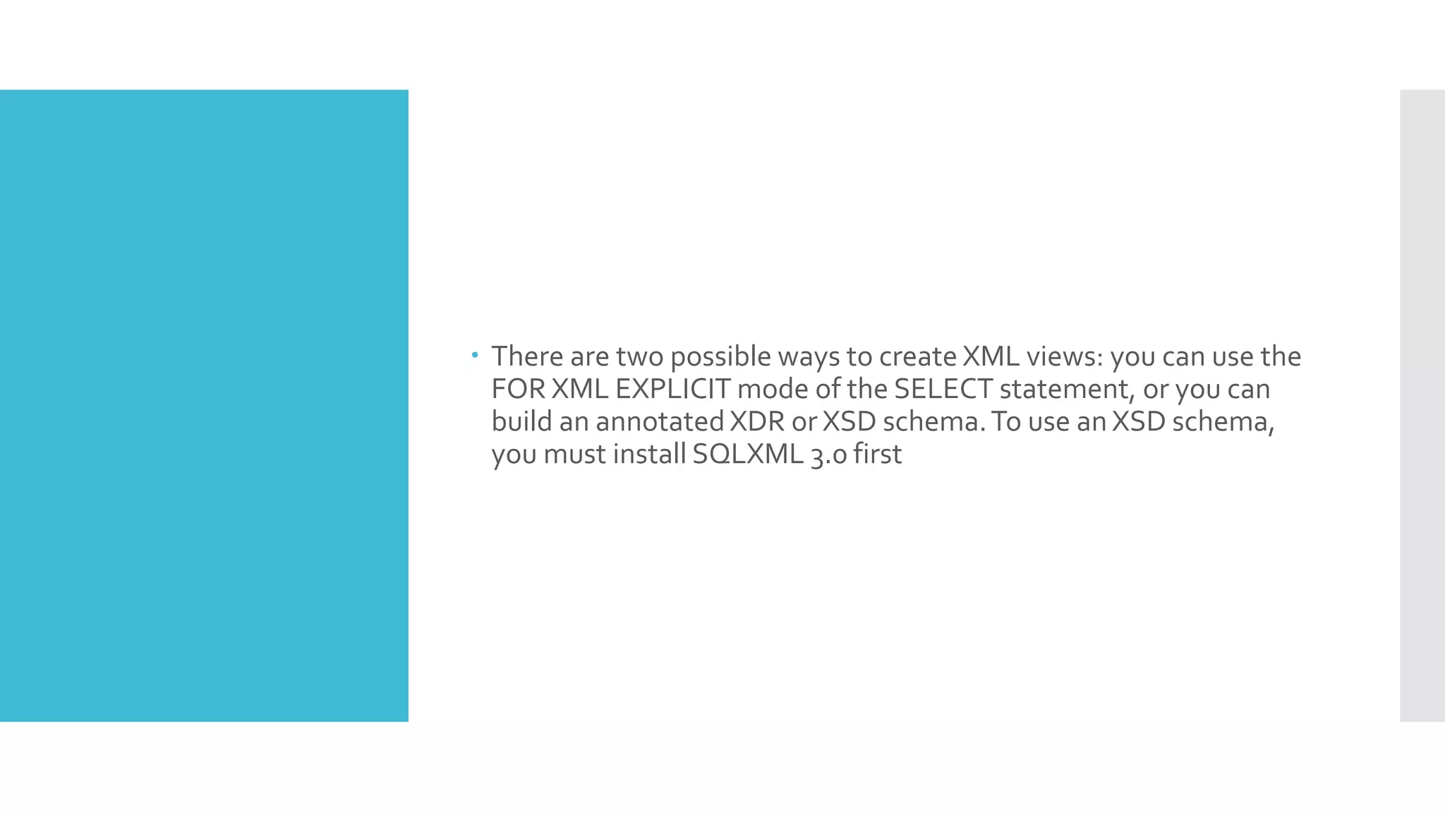  There are two possible ways to create XML views: you can use the
FOR XML EXPLICIT mode of the SELECT statement, or you can
build an annotated XDR or XSD schema.To use an XSD schema,
you must install SQLXML 3.0 first
 