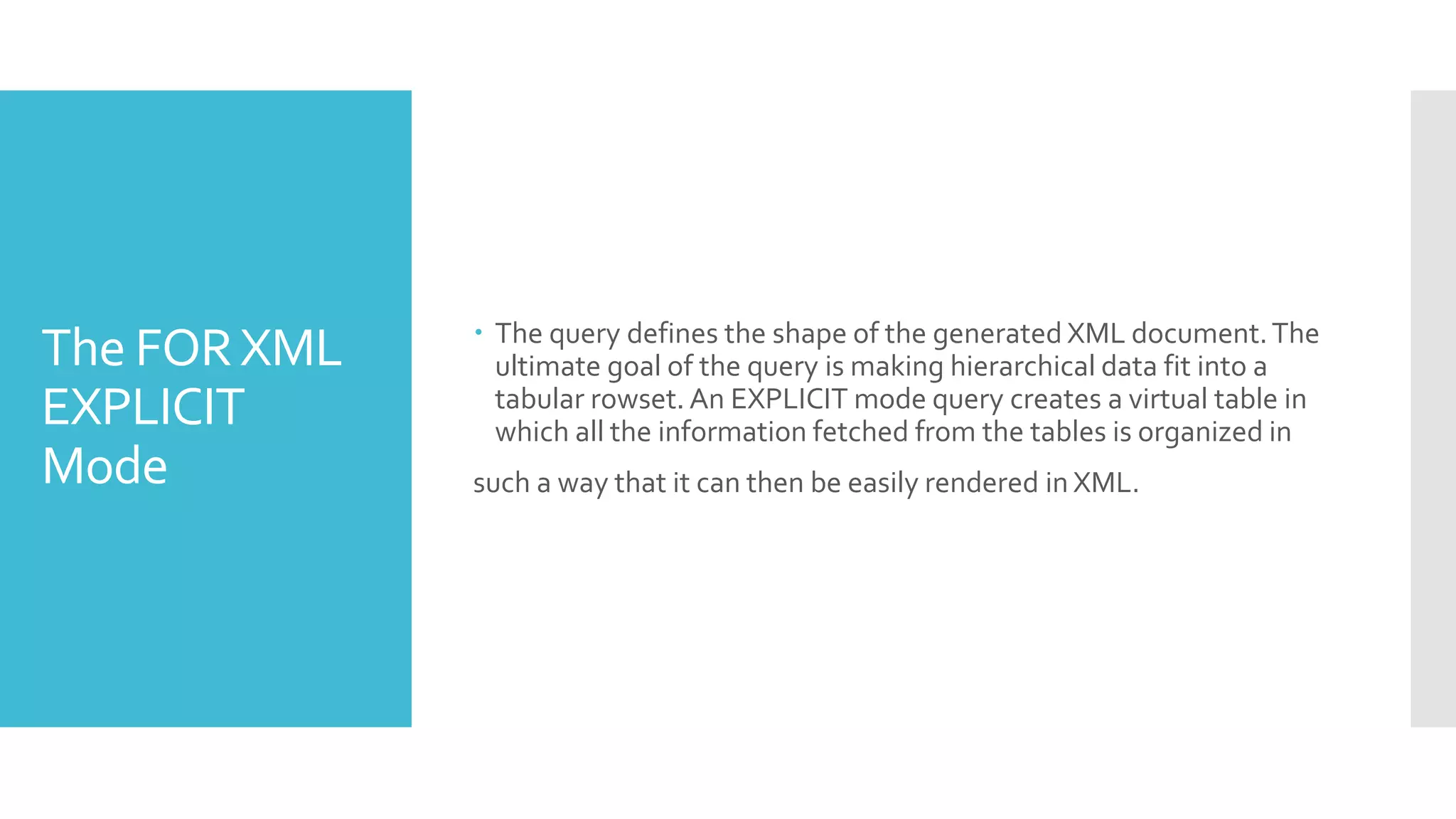 The FORXML
EXPLICIT
Mode
 The query defines the shape of the generated XML document.The
ultimate goal of the query is making hierarchical data fit into a
tabular rowset. An EXPLICIT mode query creates a virtual table in
which all the information fetched from the tables is organized in
such a way that it can then be easily rendered in XML.
 