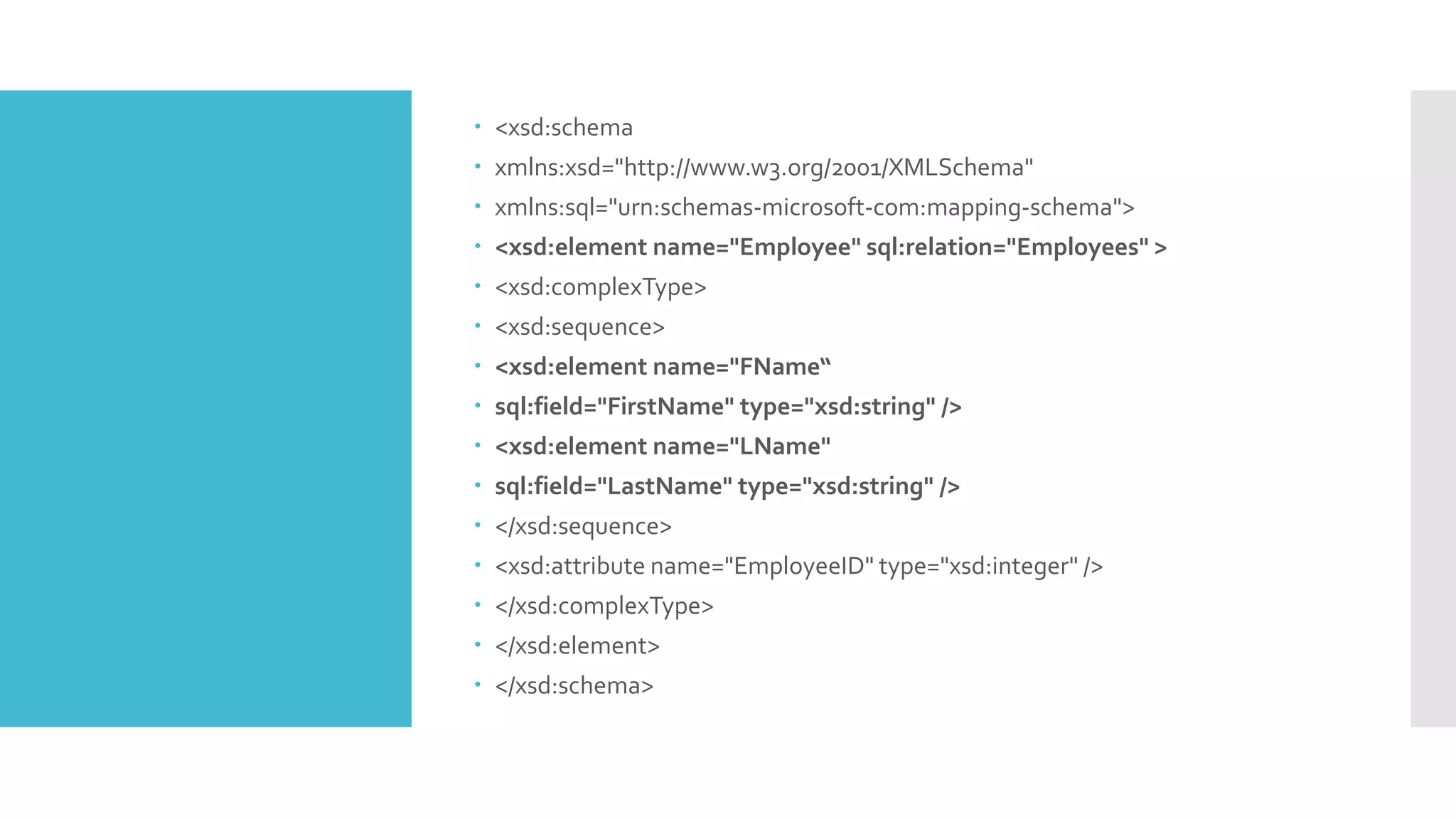  <xsd:schema
 xmlns:xsd="http://www.w3.org/2001/XMLSchema"
 xmlns:sql="urn:schemas-microsoft-com:mapping-schema">
 <xsd:element name="Employee" sql:relation="Employees" >
 <xsd:complexType>
 <xsd:sequence>
 <xsd:element name="FName“
 sql:field="FirstName" type="xsd:string" />
 <xsd:element name="LName"
 sql:field="LastName" type="xsd:string" />
 </xsd:sequence>
 <xsd:attribute name="EmployeeID" type="xsd:integer" />
 </xsd:complexType>
 </xsd:element>
 </xsd:schema>
 