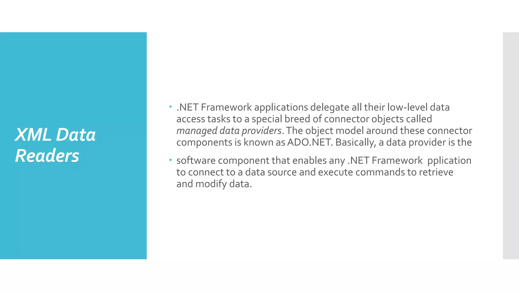 XML Data
Readers
 .NET Framework applications delegate all their low-level data
access tasks to a special breed of connector objects called
managed data providers.The object model around these connector
components is known as ADO.NET. Basically, a data provider is the
 software component that enables any .NET Framework pplication
to connect to a data source and execute commands to retrieve
and modify data.
 