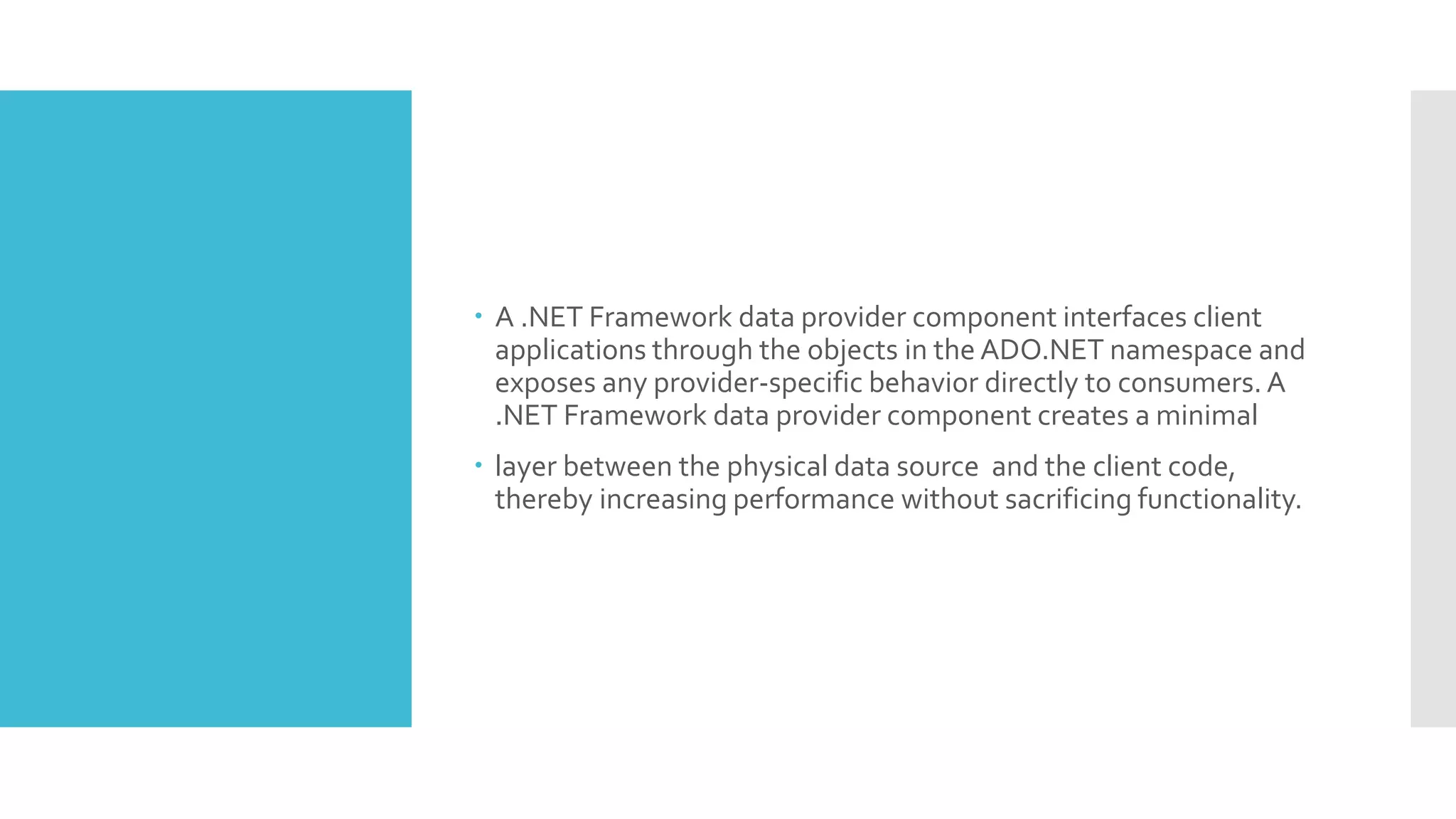  A .NET Framework data provider component interfaces client
applications through the objects in the ADO.NET namespace and
exposes any provider-specific behavior directly to consumers. A
.NET Framework data provider component creates a minimal
 layer between the physical data source and the client code,
thereby increasing performance without sacrificing functionality.
 