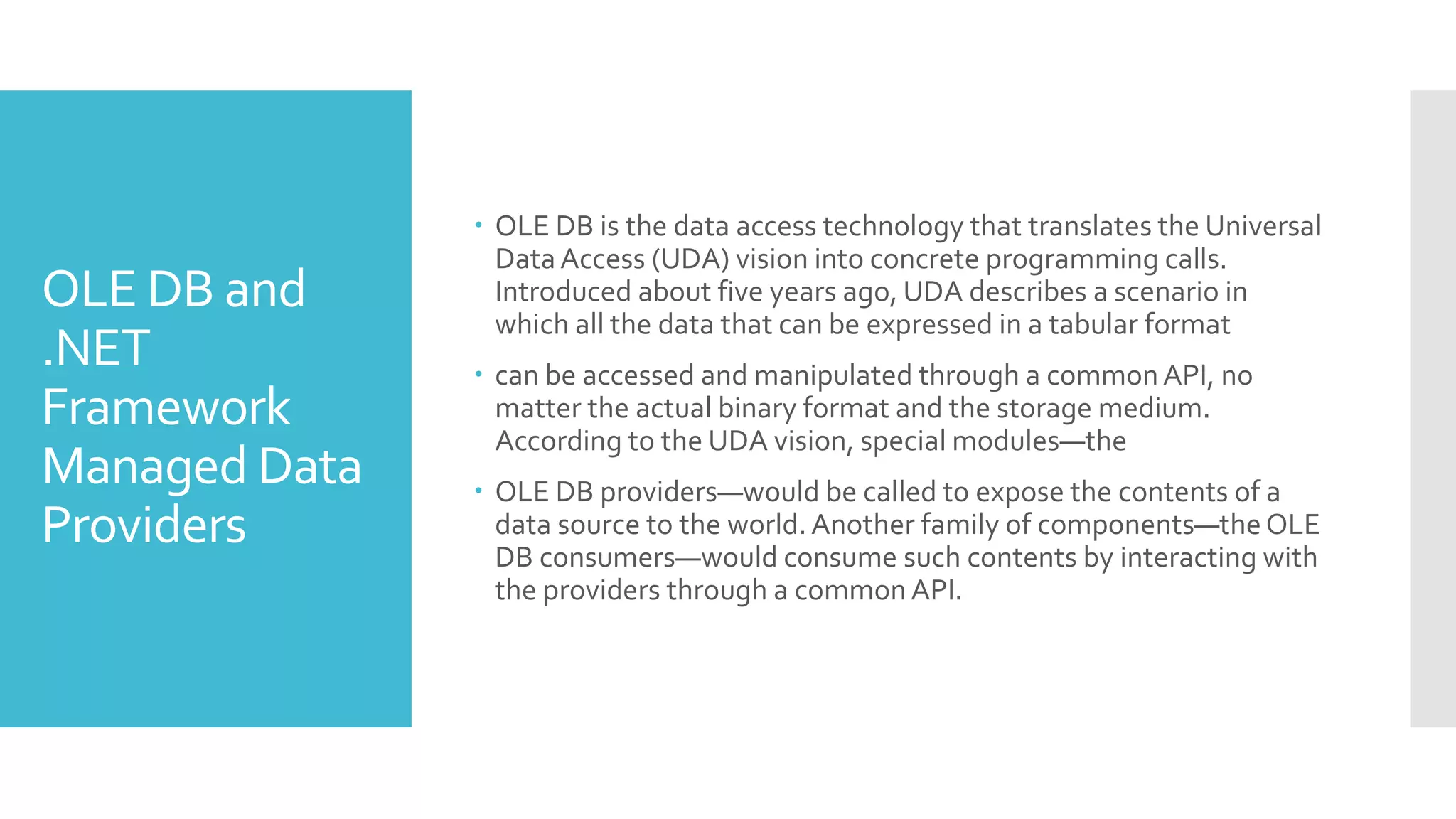 OLE DB and
.NET
Framework
Managed Data
Providers
 OLE DB is the data access technology that translates the Universal
DataAccess (UDA) vision into concrete programming calls.
Introduced about five years ago, UDA describes a scenario in
which all the data that can be expressed in a tabular format
 can be accessed and manipulated through a commonAPI, no
matter the actual binary format and the storage medium.
According to the UDA vision, special modules—the
 OLE DB providers—would be called to expose the contents of a
data source to the world.Another family of components—the OLE
DB consumers—would consume such contents by interacting with
the providers through a commonAPI.
 