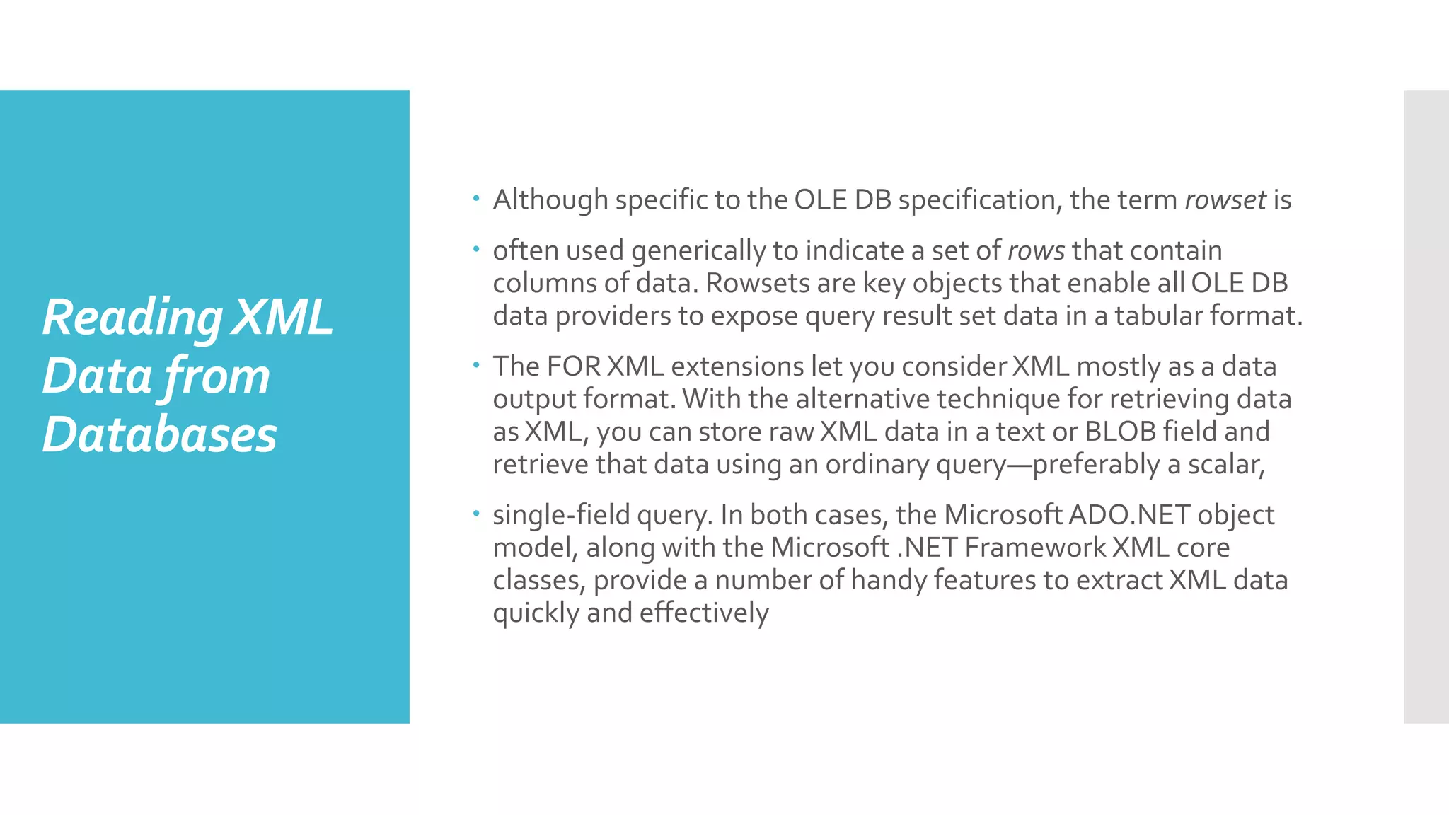 ReadingXML
Data from
Databases
 Although specific to the OLE DB specification, the term rowset is
 often used generically to indicate a set of rows that contain
columns of data. Rowsets are key objects that enable all OLE DB
data providers to expose query result set data in a tabular format.
 The FOR XML extensions let you consider XML mostly as a data
output format.With the alternative technique for retrieving data
as XML, you can store raw XML data in a text or BLOB field and
retrieve that data using an ordinary query—preferably a scalar,
 single-field query. In both cases, the MicrosoftADO.NET object
model, along with the Microsoft .NET Framework XML core
classes, provide a number of handy features to extract XML data
quickly and effectively
 