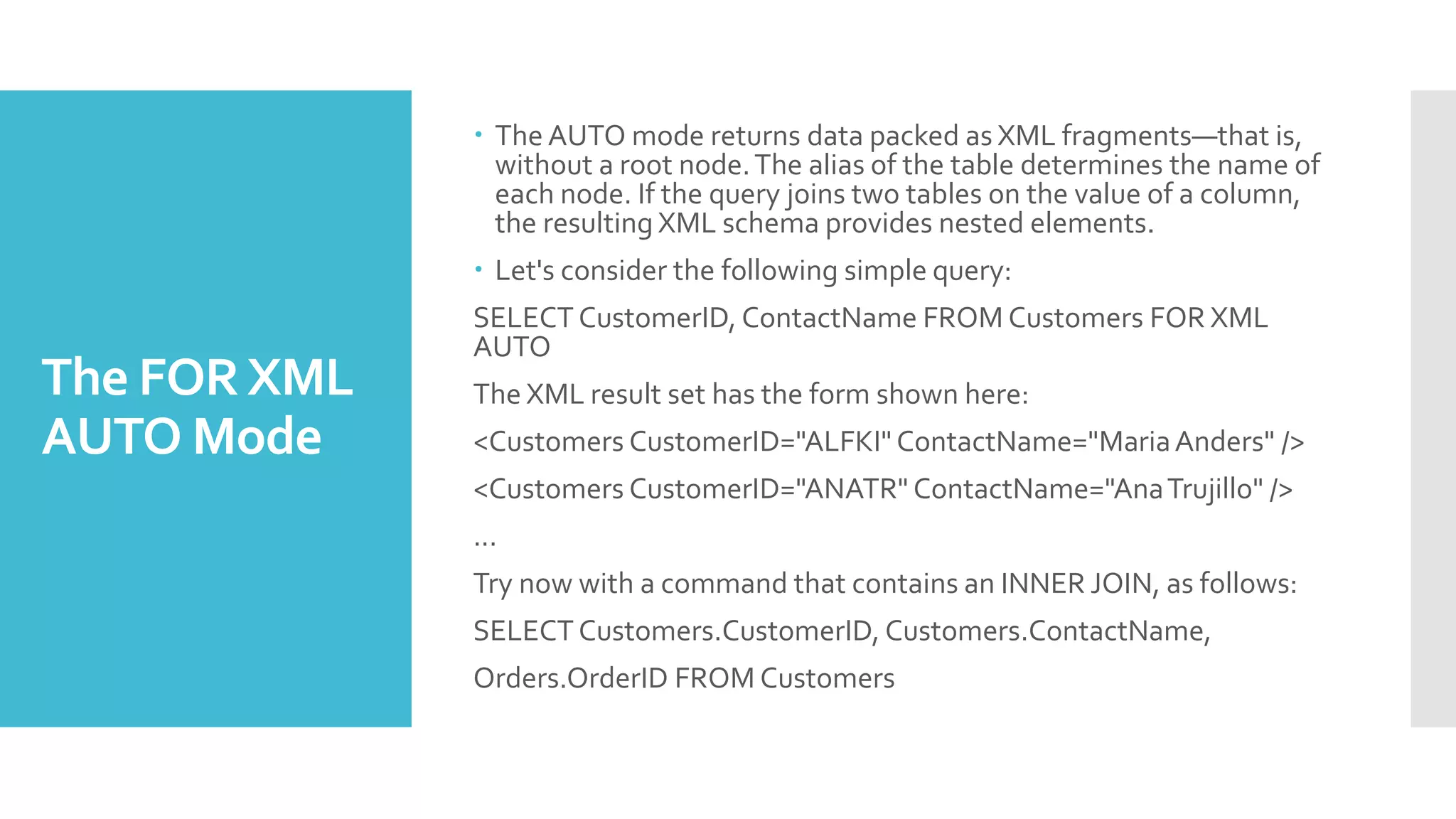 The FORXML
AUTO Mode
 The AUTO mode returns data packed as XML fragments—that is,
without a root node.The alias of the table determines the name of
each node. If the query joins two tables on the value of a column,
the resulting XML schema provides nested elements.
 Let's consider the following simple query:
SELECT CustomerID, ContactName FROM Customers FOR XML
AUTO
The XML result set has the form shown here:
<Customers CustomerID="ALFKI" ContactName="MariaAnders" />
<Customers CustomerID="ANATR" ContactName="AnaTrujillo" />
...
Try now with a command that contains an INNER JOIN, as follows:
SELECT Customers.CustomerID, Customers.ContactName,
Orders.OrderID FROM Customers
 