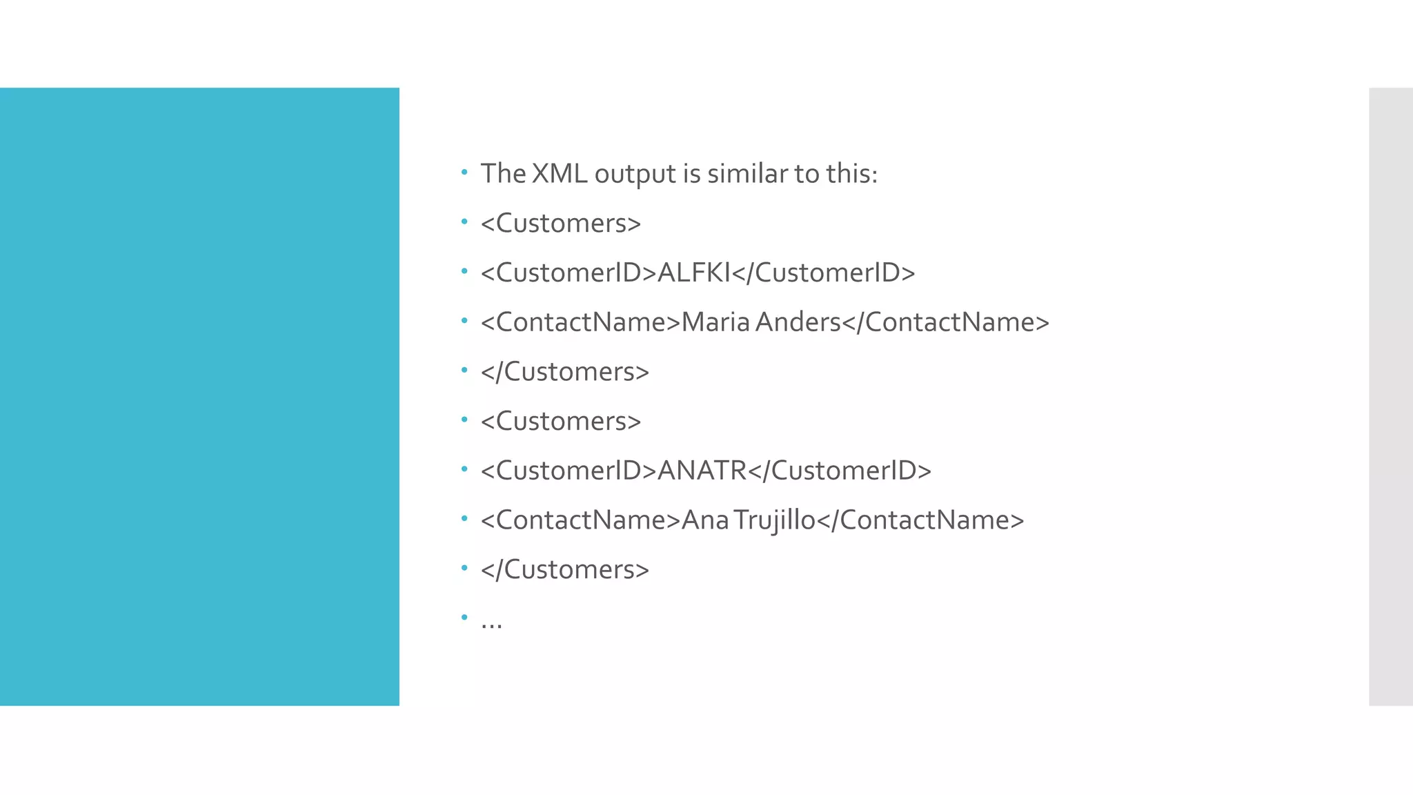  The XML output is similar to this:
 <Customers>
 <CustomerID>ALFKI</CustomerID>
 <ContactName>MariaAnders</ContactName>
 </Customers>
 <Customers>
 <CustomerID>ANATR</CustomerID>
 <ContactName>AnaTrujillo</ContactName>
 </Customers>
 ...
 