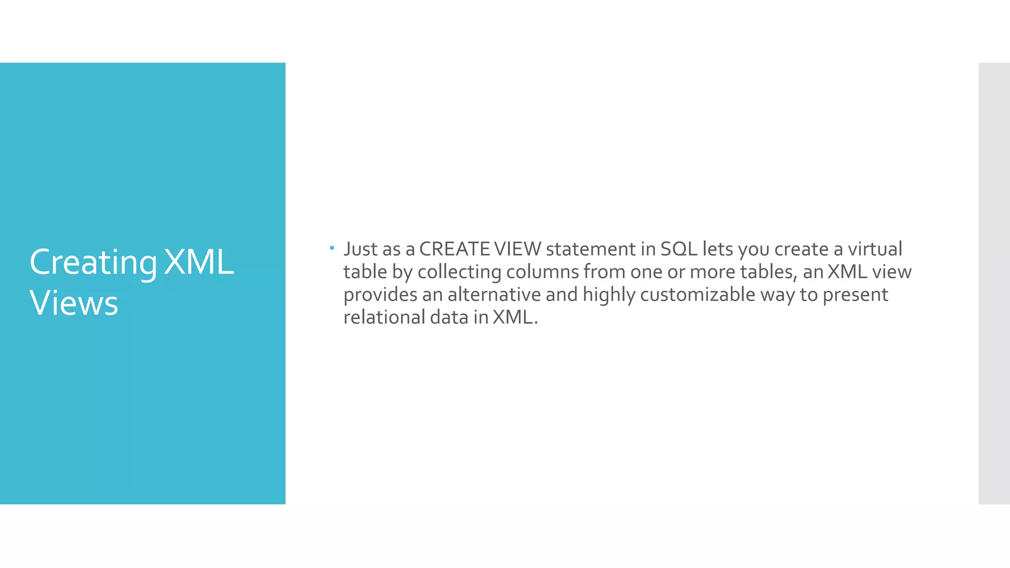 CreatingXML
Views
 Just as a CREATEVIEW statement in SQL lets you create a virtual
table by collecting columns from one or more tables, an XML view
provides an alternative and highly customizable way to present
relational data in XML.
 