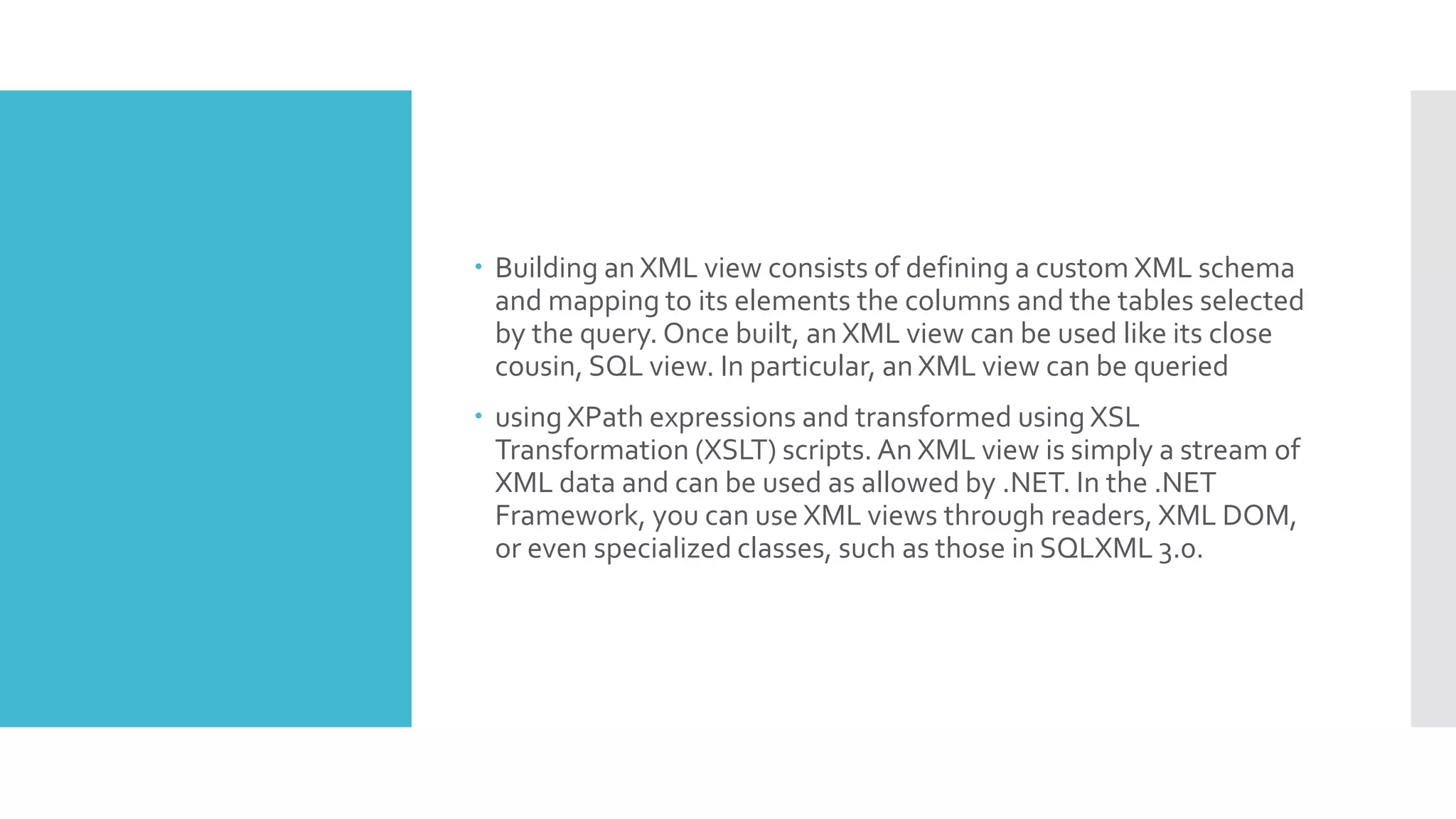  Building an XML view consists of defining a custom XML schema
and mapping to its elements the columns and the tables selected
by the query. Once built, an XML view can be used like its close
cousin, SQL view. In particular, an XML view can be queried
 using XPath expressions and transformed using XSL
Transformation (XSLT) scripts. An XML view is simply a stream of
XML data and can be used as allowed by .NET. In the .NET
Framework, you can use XML views through readers, XML DOM,
or even specialized classes, such as those in SQLXML 3.0.
 