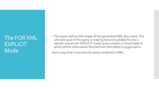 The FORXML
EXPLICIT
Mode
 The query defines the shape of the generated XML document.The
ultimate goal of the query is making hierarchical data fit into a
tabular rowset. An EXPLICIT mode query creates a virtual table in
which all the information fetched from the tables is organized in
such a way that it can then be easily rendered in XML.
 