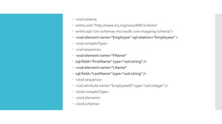  <xsd:schema
 xmlns:xsd="http://www.w3.org/2001/XMLSchema"
 xmlns:sql="urn:schemas-microsoft-com:mapping-schema">
 <xsd:element name="Employee" sql:relation="Employees" >
 <xsd:complexType>
 <xsd:sequence>
 <xsd:element name="FName“
 sql:field="FirstName" type="xsd:string" />
 <xsd:element name="LName"
 sql:field="LastName" type="xsd:string" />
 </xsd:sequence>
 <xsd:attribute name="EmployeeID" type="xsd:integer" />
 </xsd:complexType>
 </xsd:element>
 </xsd:schema>
 