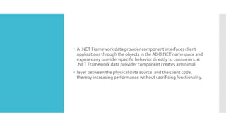  A .NET Framework data provider component interfaces client
applications through the objects in the ADO.NET namespace and
exposes any provider-specific behavior directly to consumers. A
.NET Framework data provider component creates a minimal
 layer between the physical data source and the client code,
thereby increasing performance without sacrificing functionality.
 