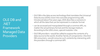 OLE DB and
.NET
Framework
Managed Data
Providers
 OLE DB is the data access technology that translates the Universal
DataAccess (UDA) vision into concrete programming calls.
Introduced about five years ago, UDA describes a scenario in
which all the data that can be expressed in a tabular format
 can be accessed and manipulated through a commonAPI, no
matter the actual binary format and the storage medium.
According to the UDA vision, special modules—the
 OLE DB providers—would be called to expose the contents of a
data source to the world.Another family of components—the OLE
DB consumers—would consume such contents by interacting with
the providers through a commonAPI.
 