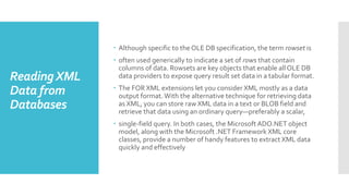 ReadingXML
Data from
Databases
 Although specific to the OLE DB specification, the term rowset is
 often used generically to indicate a set of rows that contain
columns of data. Rowsets are key objects that enable all OLE DB
data providers to expose query result set data in a tabular format.
 The FOR XML extensions let you consider XML mostly as a data
output format.With the alternative technique for retrieving data
as XML, you can store raw XML data in a text or BLOB field and
retrieve that data using an ordinary query—preferably a scalar,
 single-field query. In both cases, the MicrosoftADO.NET object
model, along with the Microsoft .NET Framework XML core
classes, provide a number of handy features to extract XML data
quickly and effectively
 