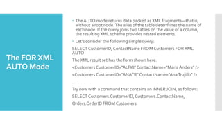 The FORXML
AUTO Mode
 The AUTO mode returns data packed as XML fragments—that is,
without a root node.The alias of the table determines the name of
each node. If the query joins two tables on the value of a column,
the resulting XML schema provides nested elements.
 Let's consider the following simple query:
SELECT CustomerID, ContactName FROM Customers FOR XML
AUTO
The XML result set has the form shown here:
<Customers CustomerID="ALFKI" ContactName="MariaAnders" />
<Customers CustomerID="ANATR" ContactName="AnaTrujillo" />
...
Try now with a command that contains an INNER JOIN, as follows:
SELECT Customers.CustomerID, Customers.ContactName,
Orders.OrderID FROM Customers
 