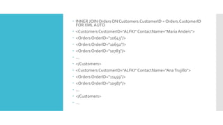  INNER JOIN Orders ON Customers.CustomerID = Orders.CustomerID
FOR XML AUTO
 <Customers CustomerID="ALFKI" ContactName="Maria Anders">
 <Orders OrderID="10643"/>
 <Orders OrderID="10692"/>
 <Orders OrderID="10783"/>
 ...
 </Customers>
 <Customers CustomerID="ALFKI" ContactName="Ana Trujillo">
 <Orders OrderID="11459"/>
 <Orders OrderID="10987"/>
 ...
 </Customers>
 ...
 