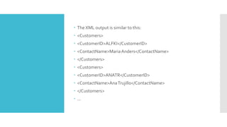  The XML output is similar to this:
 <Customers>
 <CustomerID>ALFKI</CustomerID>
 <ContactName>MariaAnders</ContactName>
 </Customers>
 <Customers>
 <CustomerID>ANATR</CustomerID>
 <ContactName>AnaTrujillo</ContactName>
 </Customers>
 ...
 