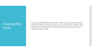 CreatingXML
Views
 Just as a CREATEVIEW statement in SQL lets you create a virtual
table by collecting columns from one or more tables, an XML view
provides an alternative and highly customizable way to present
relational data in XML.
 