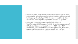  Building an XML view consists of defining a custom XML schema
and mapping to its elements the columns and the tables selected
by the query. Once built, an XML view can be used like its close
cousin, SQL view. In particular, an XML view can be queried
 using XPath expressions and transformed using XSL
Transformation (XSLT) scripts. An XML view is simply a stream of
XML data and can be used as allowed by .NET. In the .NET
Framework, you can use XML views through readers, XML DOM,
or even specialized classes, such as those in SQLXML 3.0.
 
