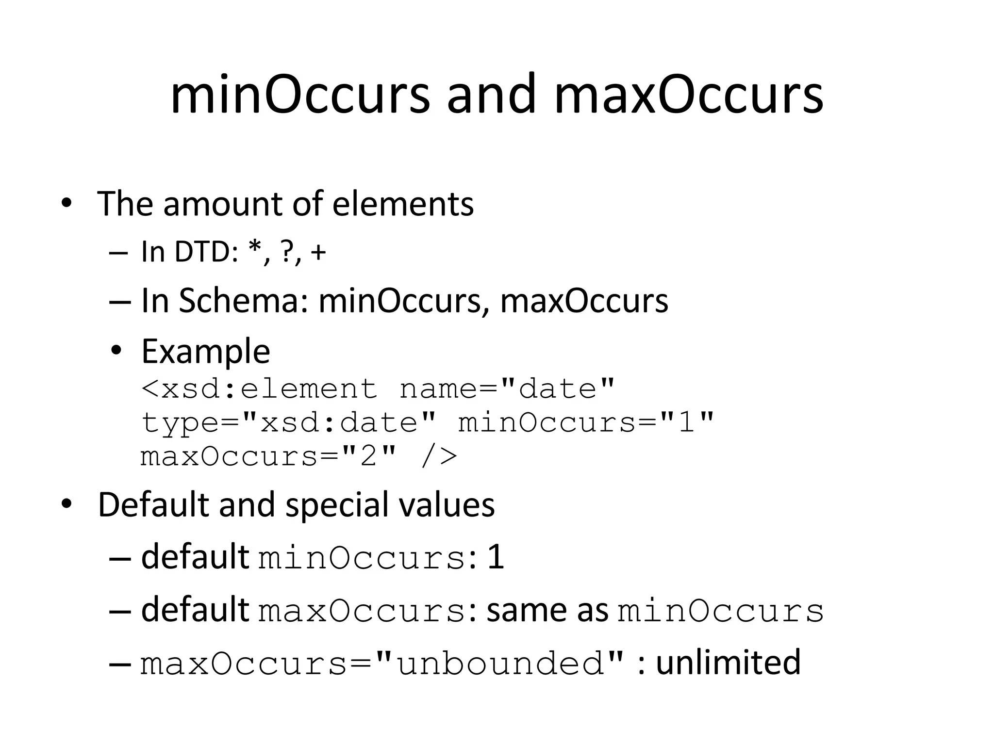 minOccurs and maxOccurs The amount of elements In DTD: *, ?, + In Schema: minOccurs, maxOccurs Example <xsd:element name=&quot;date&quot; type=&quot;xsd:date&quot; minOccurs=&quot;1&quot; maxOccurs=&quot;2&quot; /> Default and special values default  minOccurs : 1 default  maxOccurs : same as  minOccurs maxOccurs=&quot;unbounded&quot;  : unlimited  