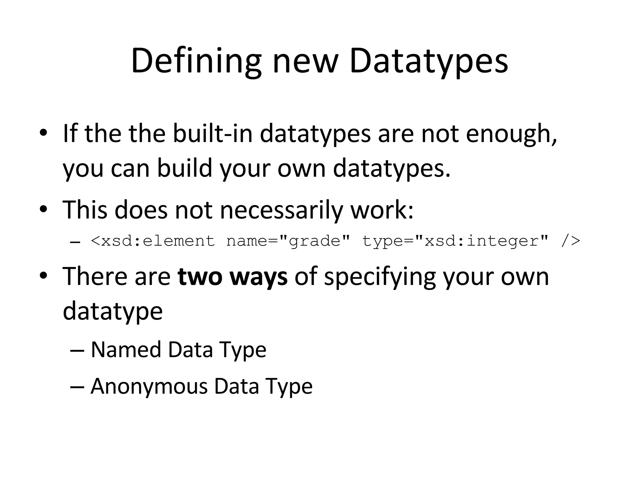 Defining new Datatypes If the the built-in datatypes are not enough, you can build your own datatypes. This does not necessarily work: <xsd:element name=&quot;grade&quot; type=&quot;xsd:integer&quot; /> There are  two ways  of specifying your own datatype Named Data Type Anonymous Data Type 