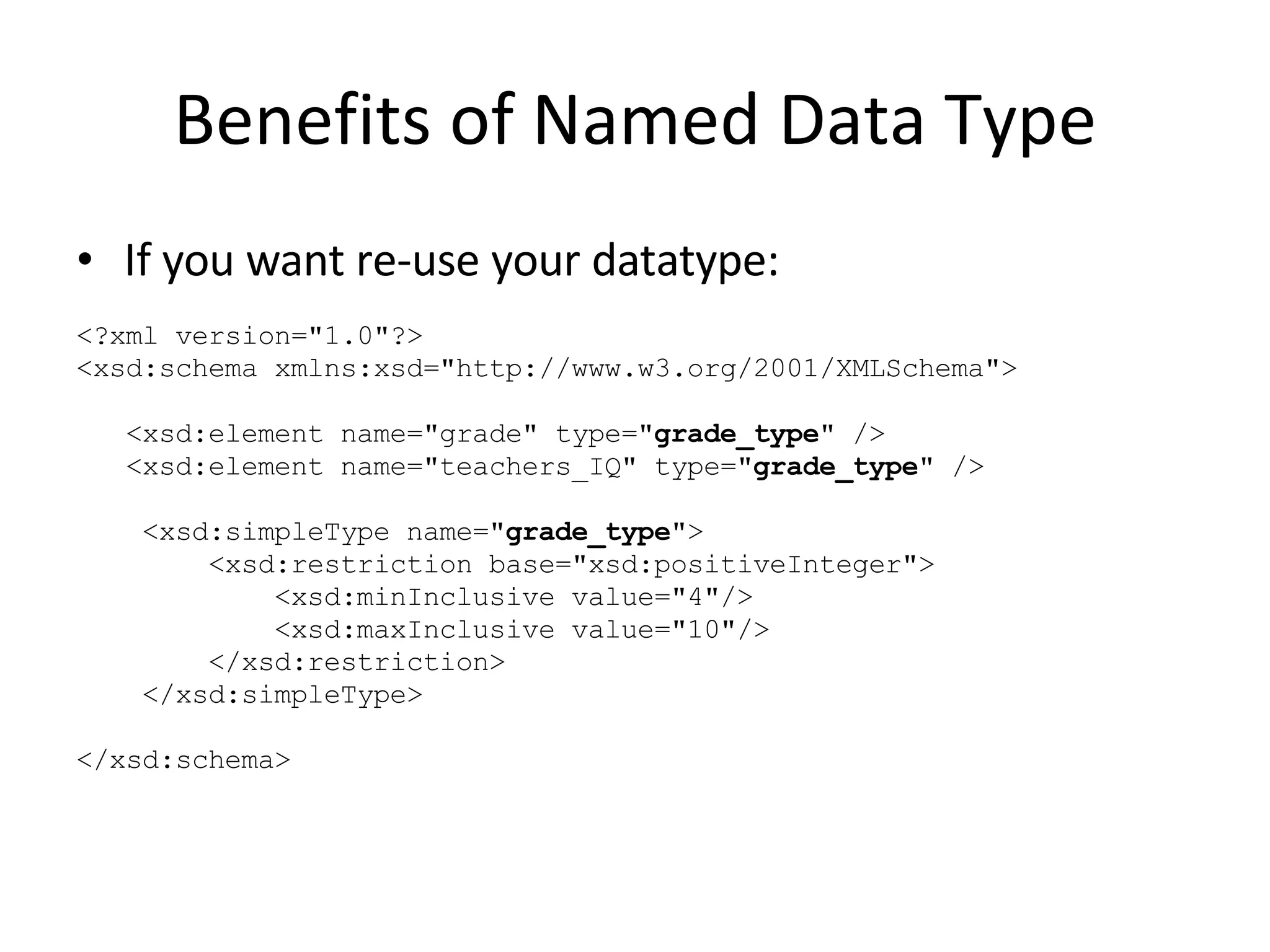 Benefits of Named Data Type If you want re-use your datatype: <?xml version=&quot;1.0&quot;?> <xsd:schema xmlns:xsd=&quot;http://www.w3.org/2001/XMLSchema&quot;> <xsd:element name=&quot;grade&quot; type=&quot; grade_type &quot; /> <xsd:element name=&quot;teachers_IQ&quot; type=&quot; grade_type &quot; /> <xsd:simpleType name=&quot; grade_type &quot;> <xsd:restriction base=&quot;xsd:positiveInteger&quot;>  <xsd:minInclusive value=&quot;4&quot;/> <xsd:maxInclusive value=&quot;10&quot;/> </xsd:restriction> </xsd:simpleType> </xsd:schema> 