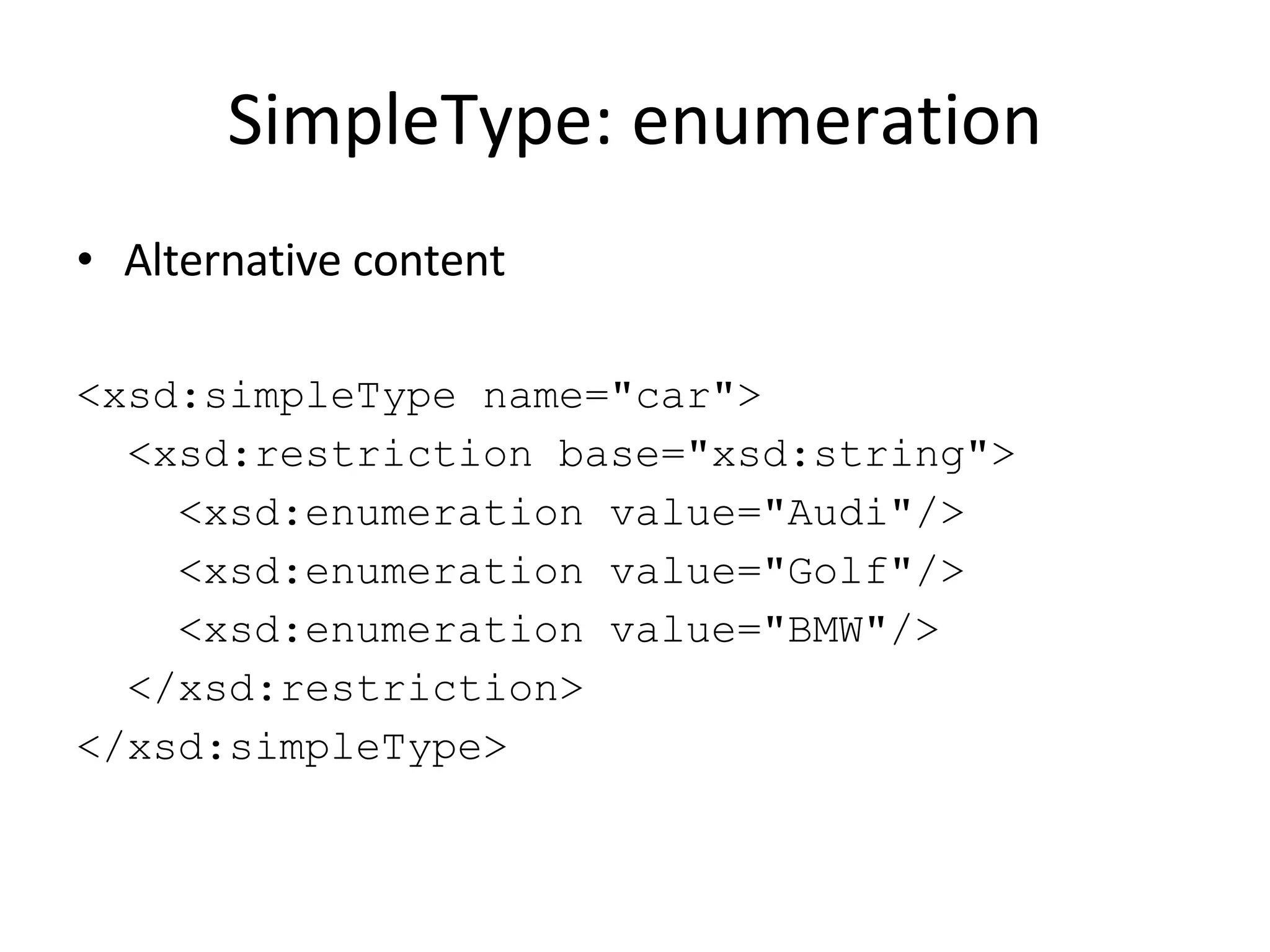 SimpleType: enumeration Alternative content <xsd:simpleType name=&quot;car&quot;> <xsd:restriction base=&quot;xsd:string&quot;> <xsd:enumeration value=&quot;Audi&quot;/> <xsd:enumeration value=&quot;Golf&quot;/> <xsd:enumeration value=&quot;BMW&quot;/> </xsd:restriction> </xsd:simpleType> 
