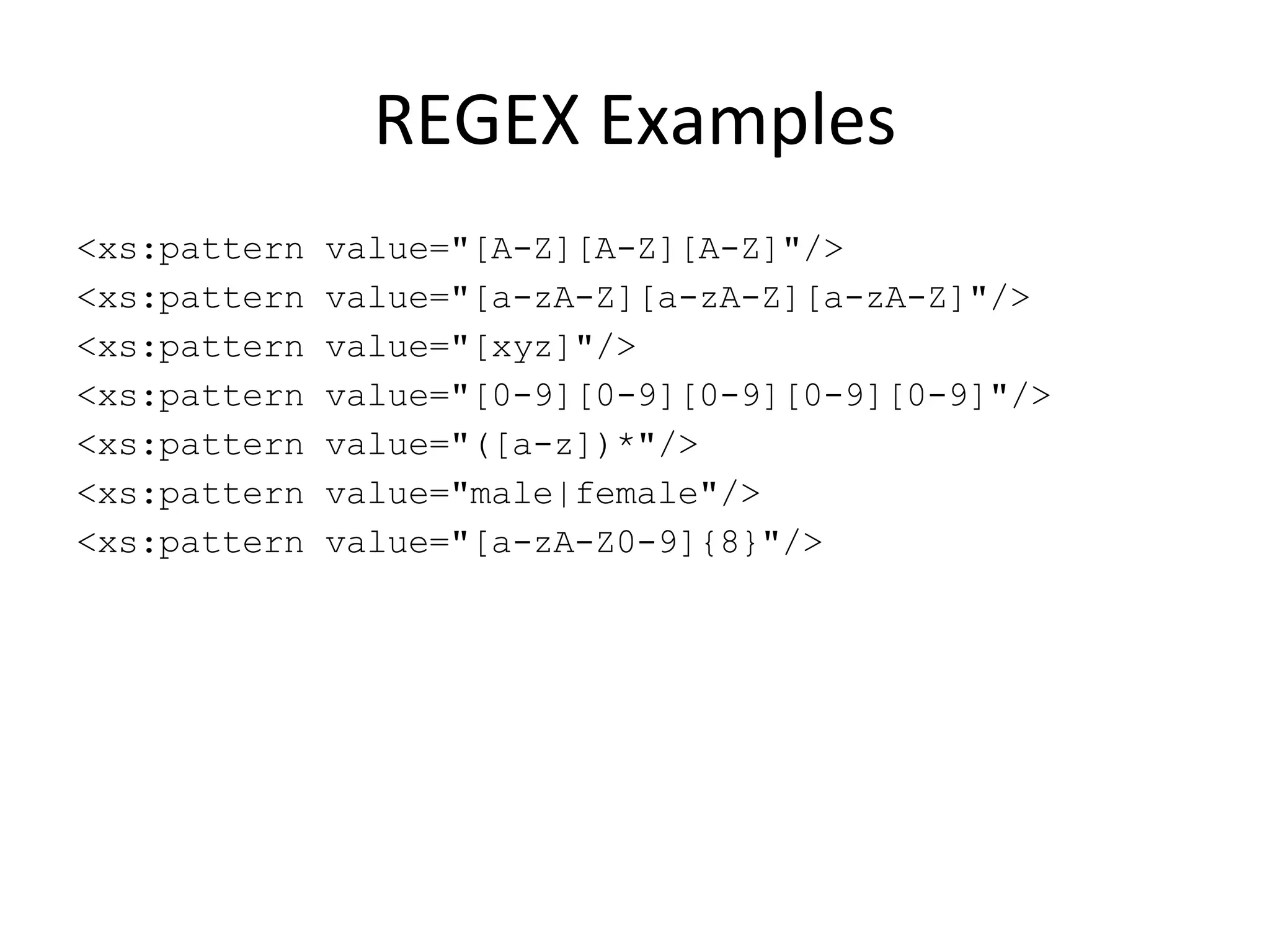 REGEX Examples <xs:pattern value=&quot;[A-Z][A-Z][A-Z]&quot;/> <xs:pattern value=&quot;[a-zA-Z][a-zA-Z][a-zA-Z]&quot;/> <xs:pattern value=&quot;[xyz]&quot;/> <xs:pattern value=&quot;[0-9][0-9][0-9][0-9][0-9]&quot;/> <xs:pattern value=&quot;([a-z])*&quot;/> <xs:pattern value=&quot;male|female&quot;/> <xs:pattern value=&quot;[a-zA-Z0-9]{8}&quot;/> 
