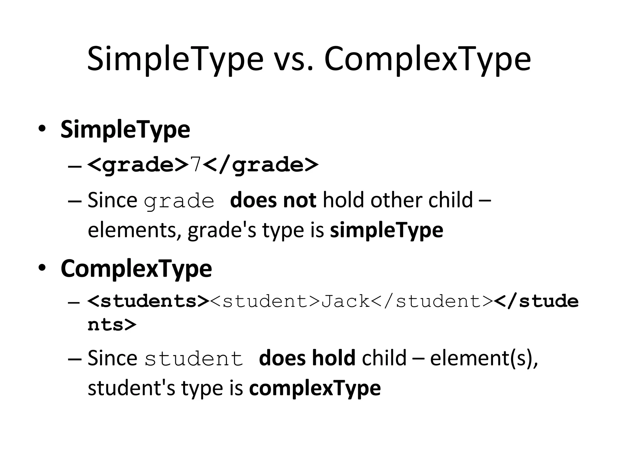SimpleType vs. ComplexType SimpleType <grade> 7 </grade> Since  grade  does not  hold other child – elements, grade's type is  simpleType ComplexType <students> <student>Jack</student> </students> Since  student  does hold  child – element(s), student's type is  complexType 