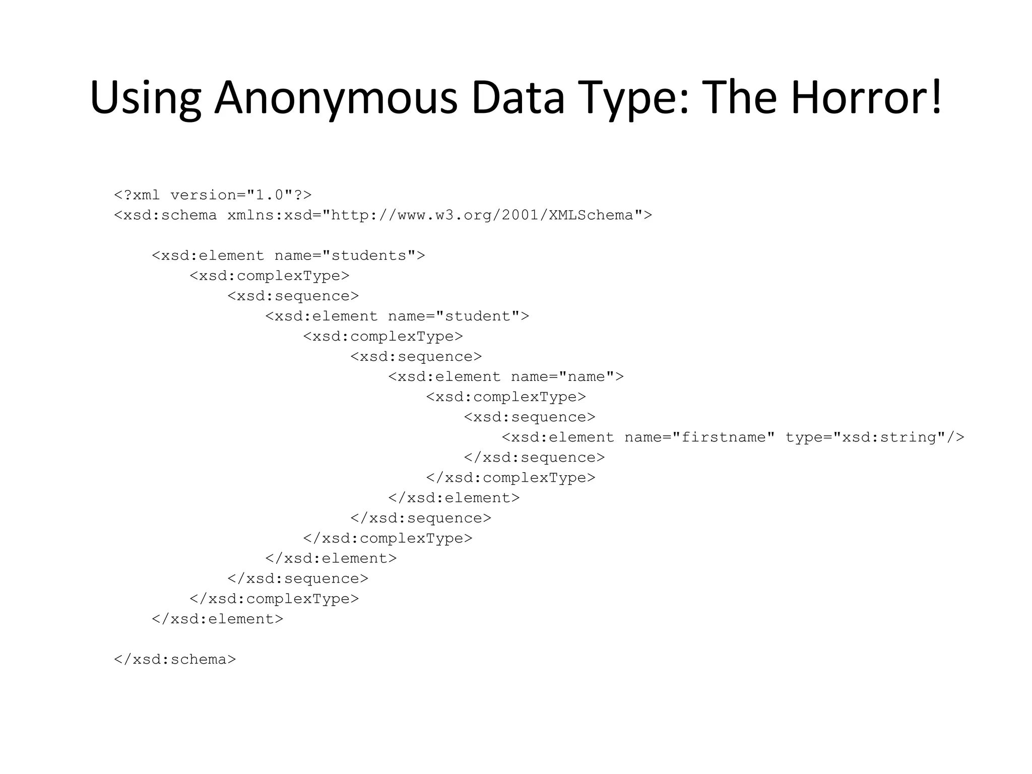 Using Anonymous Data Type: The Horror! <?xml version=&quot;1.0&quot;?> <xsd:schema xmlns:xsd=&quot;http://www.w3.org/2001/XMLSchema&quot;> <xsd:element name=&quot;students&quot;> <xsd:complexType> <xsd:sequence> <xsd:element name=&quot;student&quot;> <xsd:complexType> <xsd:sequence> <xsd:element name=&quot;name&quot;> <xsd:complexType> <xsd:sequence> <xsd:element name=&quot;firstname&quot; type=&quot;xsd:string&quot;/> </xsd:sequence> </xsd:complexType> </xsd:element> </xsd:sequence> </xsd:complexType> </xsd:element> </xsd:sequence> </xsd:complexType> </xsd:element> </xsd:schema> 