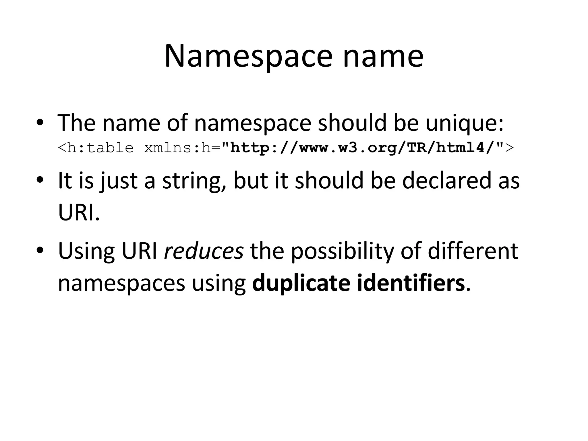Namespace name The name of namespace should be unique:   <h:table xmlns:h= &quot;http://www.w3.org/TR/html4/ &quot;> It is just a string, but it should be declared as URI. Using URI  reduces  the possibility of different namespaces using  duplicate identifiers . 