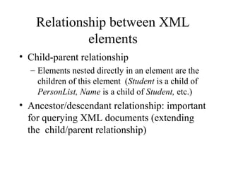 Relationship between XML
elements
• Child-parent relationship
– Elements nested directly in an element are the
children of this element (Student is a child of
PersonList, Name is a child of Student, etc.)
• Ancestor/descendant relationship: important
for querying XML documents (extending
the child/parent relationship)
 