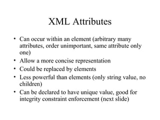 XML Attributes
• Can occur within an element (arbitrary many
attributes, order unimportant, same attribute only
one)
• Allow a more concise representation
• Could be replaced by elements
• Less powerful than elements (only string value, no
children)
• Can be declared to have unique value, good for
integrity constraint enforcement (next slide)
 