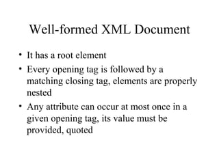 Well-formed XML Document
• It has a root element
• Every opening tag is followed by a
matching closing tag, elements are properly
nested
• Any attribute can occur at most once in a
given opening tag, its value must be
provided, quoted
 