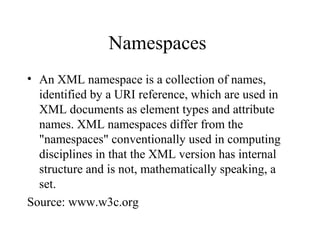 Namespaces
• An XML namespace is a collection of names,
identified by a URI reference, which are used in
XML documents as element types and attribute
names. XML namespaces differ from the
"namespaces" conventionally used in computing
disciplines in that the XML version has internal
structure and is not, mathematically speaking, a
set.
Source: www.w3c.org
 