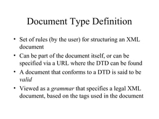 Document Type Definition
• Set of rules (by the user) for structuring an XML
document
• Can be part of the document itself, or can be
specified via a URL where the DTD can be found
• A document that conforms to a DTD is said to be
valid
• Viewed as a grammar that specifies a legal XML
document, based on the tags used in the document
 