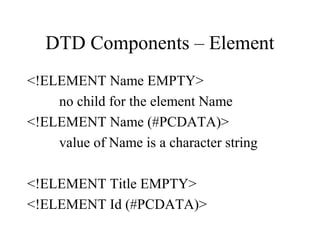 DTD Components – Element
<!ELEMENT Name EMPTY>
no child for the element Name
<!ELEMENT Name (#PCDATA)>
value of Name is a character string
<!ELEMENT Title EMPTY>
<!ELEMENT Id (#PCDATA)>
 
